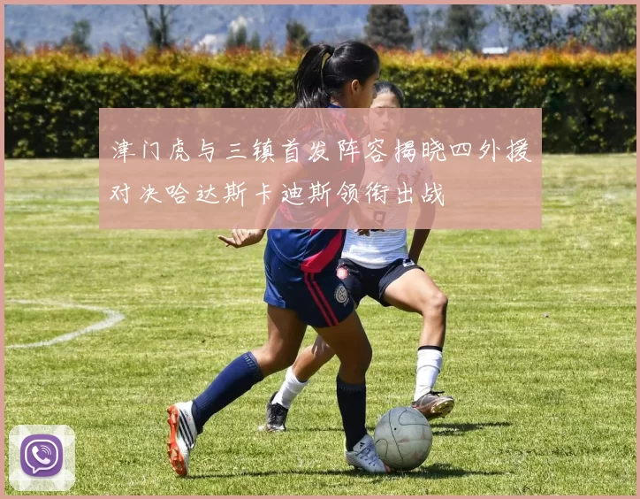 津门虎与三镇首发阵容揭晓四外援对决哈达斯卡迪斯领衔出战