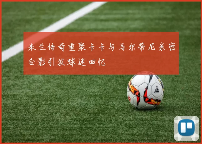 米兰传奇重聚卡卡与马尔蒂尼亲密合影引发球迷回忆