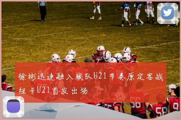 徐彬迅速融入狼队U21节奏原定客战纽卡U21首发出场