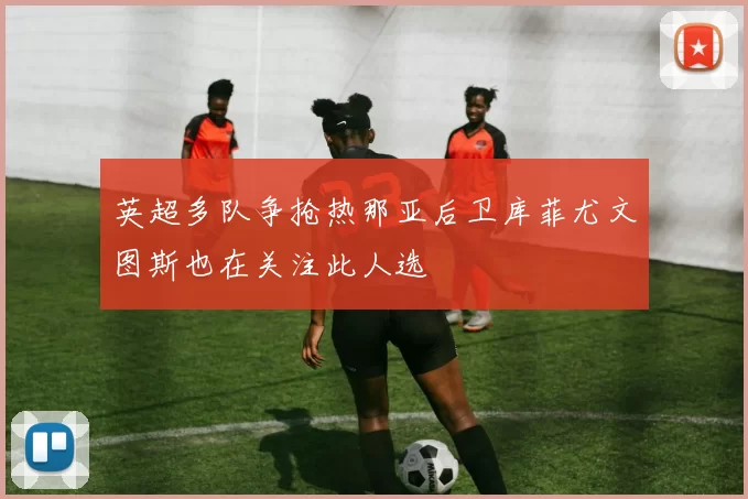 英超多队争抢热那亚后卫库菲尤文图斯也在关注此人选